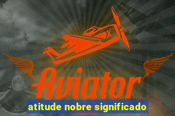 atitude nobre significado